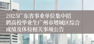 2025广东省事业单位集中招聘高校毕业生广州市增城区综合成绩及体检相关事项公告