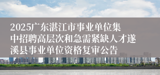 2025广东湛江市事业单位集中招聘高层次和急需紧缺人才遂溪县事业单位资格复审公告