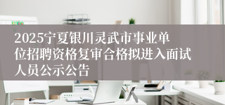 2025宁夏银川灵武市事业单位招聘资格复审合格拟进入面试人员公示公告