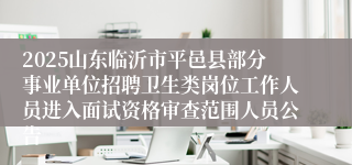2025山东临沂市平邑县部分事业单位招聘卫生类岗位工作人员进入面试资格审查范围人员公告