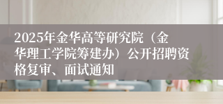 2025年金华高等研究院（金华理工学院筹建办）公开招聘资格复审、面试通知