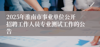 2025年淮南市事业单位公开招聘工作人员专业测试工作的公告