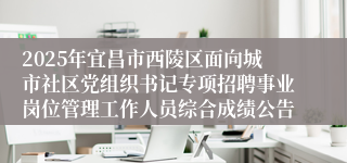 2025年宜昌市西陵区面向城市社区党组织书记专项招聘事业岗位管理工作人员综合成绩公告
