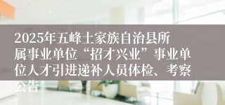 2025年五峰土家族自治县所属事业单位“招才兴业”事业单位人才引进递补人员体检、考察公告