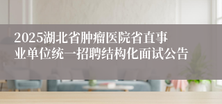 2025湖北省肿瘤医院省直事业单位统一招聘结构化面试公告