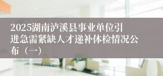 2025湖南泸溪县事业单位引进急需紧缺人才递补体检情况公布（一）