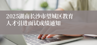 2025湖南长沙市望城区教育人才引进面试成绩通知