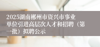 2025湖南郴州市资兴市事业单位引进高层次人才和招聘（第一批）拟聘公示