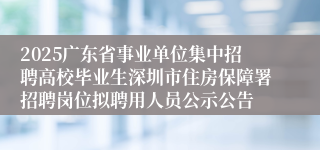 2025广东省事业单位集中招聘高校毕业生深圳市住房保障署招聘岗位拟聘用人员公示公告