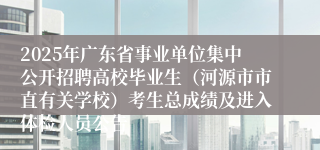 2025年广东省事业单位集中公开招聘高校毕业生（河源市市直有关学校）考生总成绩及进入体检人员公告