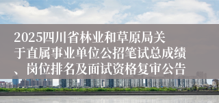 2025四川省林业和草原局关于直属事业单位公招笔试总成绩、岗位排名及面试资格复审公告