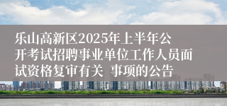 乐山高新区2025年上半年公开考试招聘事业单位工作人员面试资格复审有关  事项的公告
