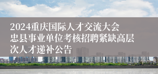 2024重庆国际人才交流大会忠县事业单位考核招聘紧缺高层次人才递补公告