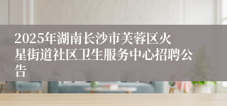 2025年湖南长沙市芙蓉区火星街道社区卫生服务中心招聘公告