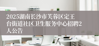 2025湖南长沙市芙蓉区定王台街道社区卫生服务中心招聘2人公告