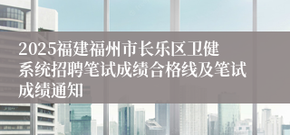 2025福建福州市长乐区卫健系统招聘笔试成绩合格线及笔试成绩通知