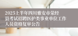 2025上半年四川雅安市荥经县考试招聘医护类事业单位工作人员资格复审公告