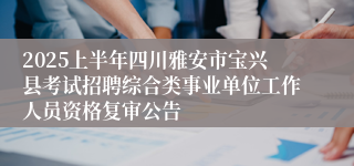 2025上半年四川雅安市宝兴县考试招聘综合类事业单位工作人员资格复审公告