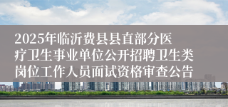 2025年临沂费县县直部分医疗卫生事业单位公开招聘卫生类岗位工作人员面试资格审查公告