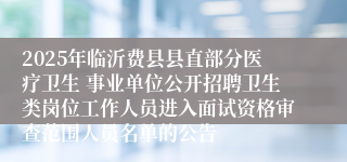 2025年临沂费县县直部分医疗卫生 事业单位公开招聘卫生类岗位工作人员进入面试资格审查范围人员名单的公告