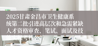 2025甘肃金昌市卫生健康系统第二批引进高层次和急需紧缺人才资格审查、笔试、面试及技能实操考核公告