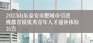 2025山东泰安市肥城市引进桃都青锐优秀青年人才递补体检公告