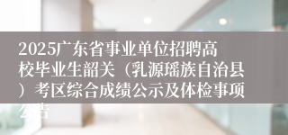 2025广东省事业单位招聘高校毕业生韶关（乳源瑶族自治县）考区综合成绩公示及体检事项公告