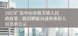 2025广东中山市板芙镇人民政府第二批招聘雇员递补体检人员名单公示