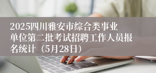 2025四川雅安市综合类事业单位第二批考试招聘工作人员报名统计（5月28日）