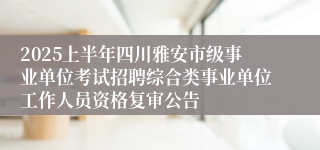 2025上半年四川雅安市级事业单位考试招聘综合类事业单位工作人员资格复审公告