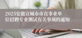 2025安徽宣城市市直事业单位招聘专业测试有关事项的通知