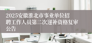 2025安徽淮北市事业单位招聘工作人员第二次递补资格复审公告