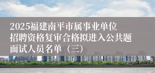 2025福建南平市属事业单位招聘资格复审合格拟进入公共题面试人员名单（三）