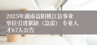 2025年湖南益阳桃江县事业单位引进紧缺（急需） 专业人才67人公告