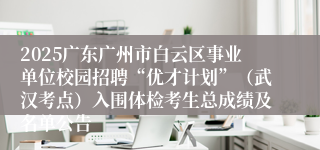 2025广东广州市白云区事业单位校园招聘“优才计划”（武汉考点）入围体检考生总成绩及名单公告