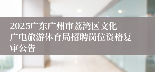 2025广东广州市荔湾区文化广电旅游体育局招聘岗位资格复审公告