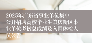 2025年广东省事业单位集中公开招聘高校毕业生肇庆新区事业单位考试总成绩及入围体检人员公告 