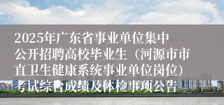 2025年广东省事业单位集中公开招聘高校毕业生（河源市市直卫生健康系统事业单位岗位）考试综合成绩及体检事项公告 