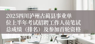 2025四川泸州古蔺县事业单位上半年考试招聘工作人员笔试总成绩（排名）及参加首轮资格审查人员名单的公告