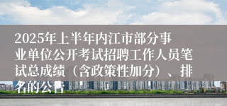 2025年上半年内江市部分事业单位公开考试招聘工作人员笔试总成绩（含政策性加分）、排名的公告