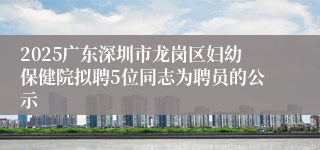 2025广东深圳市龙岗区妇幼保健院拟聘5位同志为聘员的公示