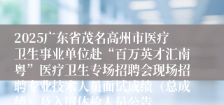 2025广东省茂名高州市医疗卫生事业单位赴“百万英才汇南粤”医疗卫生专场招聘会现场招聘专业技术人员面试成绩（总成绩）及入围体检人员公告