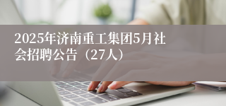2025年济南重工集团5月社会招聘公告（27人）