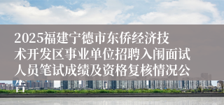 2025福建宁德市东侨经济技术开发区事业单位招聘入闱面试人员笔试成绩及资格复核情况公告