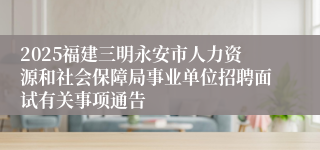 2025福建三明永安市人力资源和社会保障局事业单位招聘面试有关事项通告