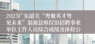 2025广东韶关“粤聚英才粤见未来”翁源县殡仪馆招聘事业单位工作人员综合成绩及体检公告