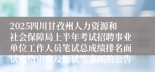 2025四川甘孜州人力资源和社会保障局上半年考试招聘事业单位工作人员笔试总成绩排名面试资格审查及面试等事项的公告