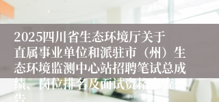 2025四川省生态环境厅关于直属事业单位和派驻市（州）生态环境监测中心站招聘笔试总成绩、岗位排名及面试资格审查公告