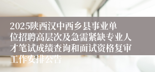 2025陕西汉中西乡县事业单位招聘高层次及急需紧缺专业人才笔试成绩查询和面试资格复审工作安排公告