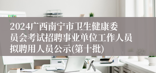 2024广西南宁市卫生健康委员会考试招聘事业单位工作人员拟聘用人员公示(第十批)